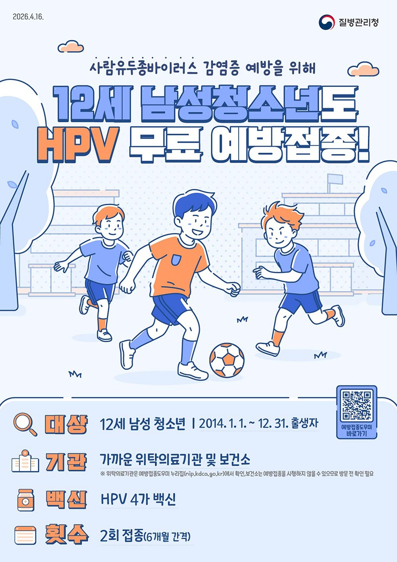 사람유두종바이러스 감염증 예방을 위해 12세 남성청소년도 HPV 무료 예방접종! · 대상: 12세 남성 청소년 (2014.1.1.~12.31. 출생자) · 기관: 가까운 위탁의료기관 및 보건소 ※ 위탁의료기관은 예방접종도우미 누리집에서 확인, 보건소는 예방접종을 시행하지 않을 수 있으므로 방문 전 확인 필요 · 백신: HPV 4가 백신 · 횟수: 2회 접종(6개월 간격) 